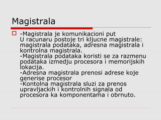 Magistrala
 -Magistrala je komunikacioni put
U racunaru postoje tri kljucne magistrale:
magistrala podataka, adresna magistrala i
kontrolna magistrala.
-Magistrala podataka koristi se za razmenu
podataka izmedju procesora i memorijskih
lokacija.
-Adresna magistrala prenosi adrese koje
generise procesor
-Kontolna magistrala sluzi za prenos
upravljackih i kontrolnih signala od
procesora ka komponentama i obrnuto.
 