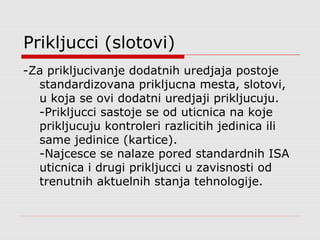 Prikljucci (slotovi)
-Za prikljucivanje dodatnih uredjaja postoje
standardizovana prikljucna mesta, slotovi,
u koja se ovi dodatni uredjaji prikljucuju.
-Prikljucci sastoje se od uticnica na koje
prikljucuju kontroleri razlicitih jedinica ili
same jedinice (kartice).
-Najcesce se nalaze pored standardnih ISA
uticnica i drugi prikljucci u zavisnosti od
trenutnih aktuelnih stanja tehnologije.
 