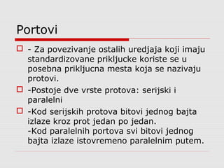 Portovi
 - Za povezivanje ostalih uredjaja koji imaju
standardizovane prikljucke koriste se u
posebna prikljucna mesta koja se nazivaju
protovi.
 -Postoje dve vrste protova: serijski i
paralelni
 -Kod serijskih protova bitovi jednog bajta
izlaze kroz prot jedan po jedan.
-Kod paralelnih portova svi bitovi jednog
bajta izlaze istovremeno paralelnim putem.
 