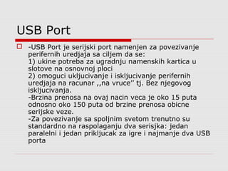 USB Port
 -USB Port je serijski port namenjen za povezivanje
perifernih uredjaja sa ciljem da se:
1) ukine potreba za ugradnju namenskih kartica u
slotove na osnovnoj ploci
2) omoguci ukljucivanje i iskljucivanje perifernih
uredjaja na racunar ,,na vruce’’ tj. Bez njegovog
iskljucivanja.
-Brzina prenosa na ovaj nacin veca je oko 15 puta
odnosno oko 150 puta od brzine prenosa obicne
serijske veze.
-Za povezivanje sa spoljnim svetom trenutno su
standardno na raspolaganju dva serisjka: jedan
paralelni i jedan prikljucak za igre i najmanje dva USB
porta
 