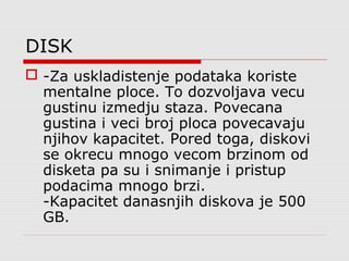 DISK
 -Za uskladistenje podataka koriste
mentalne ploce. To dozvoljava vecu
gustinu izmedju staza. Povecana
gustina i veci broj ploca povecavaju
njihov kapacitet. Pored toga, diskovi
se okrecu mnogo vecom brzinom od
disketa pa su i snimanje i pristup
podacima mnogo brzi.
-Kapacitet danasnjih diskova je 500
GB.
 