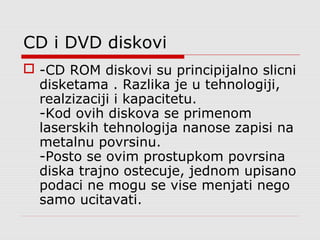 CD i DVD diskovi
 -CD ROM diskovi su principijalno slicni
disketama . Razlika je u tehnologiji,
realzizaciji i kapacitetu.
-Kod ovih diskova se primenom
laserskih tehnologija nanose zapisi na
metalnu povrsinu.
-Posto se ovim prostupkom povrsina
diska trajno ostecuje, jednom upisano
podaci ne mogu se vise menjati nego
samo ucitavati.
 
