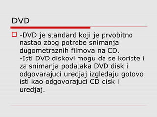 DVD
 -DVD je standard koji je prvobitno
nastao zbog potrebe snimanja
dugometraznih filmova na CD.
-Isti DVD diskovi mogu da se koriste i
za snimanja podataka DVD disk i
odgovarajuci uredjaj izgledaju gotovo
isti kao odgovorajuci CD disk i
uredjaj.
 