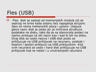 Fles (USB)
 -Fles disk se sastoji od memorijskih modula ciji se
sadrzaj ne brise kada ostanu bez napajanja strujom.
Iako on nema mehanickih ploca i upisno- citajuce
glave naziv disk je ostao jer je imitirana struktura
podataka na disku, tako da se sa stanovista podaci na
njemu pristupa na isti nacin kao i kad bi bili na disku.
Ovaj disk se cesto naziva i USB disk posto se
prikljucuje na USB prikljucak na racunaru, postoje i
klasicni i spoljni prikljucci sa USB prikljuckom. Kod
ovih racunara se cesto i hard disk prikljucuje na USB
prikljucak koji se nalazi i u unutrasnjosti racunara
 