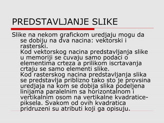 PREDSTAVLJANJE SLIKE
Slike na nekom grafickom uredjaju mogu da
se dobiju na dva nacina: vektorski i
rasterski.
Kod vektorskog nacina predstavljanja slike
u memoriji se cuvaju samo podaci o
elementima crteza a prilikom iscrtavanja
crtaju se samo elementi slike.
Kod rasterskog nacina predstavljanja slika
se predstavlja priblizno tako sto je provsina
uredjaja na kom se dobija slika podeljena
linijama paralelnim sa horizontalnom i
vertikalnim osom na vertikalne kvadratice-
piksela. Svakom od ovih kvadratica
pridruzeni su atributi koji ga opisuju.
 