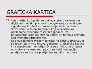 GRAFICKA KARTICA
 - je uredjaj koji podatke uskladistene u racunaru u
digitalnom obliku pretvara u odgovarajuce analogne
signale koji kontrolisu pokazivanje slike na ekranu.
S obzirom na to da su ekrani koji se koriste za
personalne racunare rasterske jedinice, za
prikazivanje slike na ekranu koristi se tehnika poznata
kod imenom bitmapiranje.
Kod ove tehnike svakom pikselu na ekranu pridruzuju
se jedan bit ili vise bitova u memoriji. Graficka kartica
ima sopstvenu memoriju. Ona se prikljucuje u jedan
od slotova na osnovnoj ploci i na sebi ima spoljni
prikljucak na koji se prikljucuje monitor racunara
 