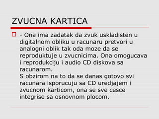 ZVUCNA KARTICA
 - Ona ima zadatak da zvuk uskladisten u
digitalnom obliku u racunaru pretvori u
analogni oblik tak oda moze da se
reproduktuje u zvucnicima. Ona omogucava
i reprodukciju i audio CD diskova sa
racunarom.
S obzirom na to da se danas gotovo svi
racunara isporucuju sa CD uredjajem i
zvucnom karticom, ona se sve cesce
integrise sa osnovnom plocom.
 