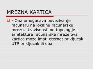 MREZNA KARTICA
 - Ona omogucava povezivanje
racunaru na lokalnu racunarsku
mrezu. Uzavisnosti od topologije i
arhitekture racunarske mreze ova
kartica moze imati eternet prikljucak,
UTP prikljucak ili oba.
 