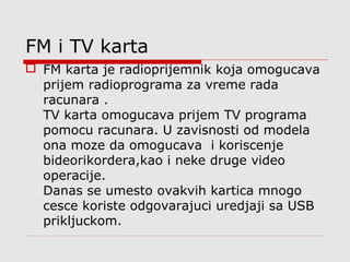 FM i TV karta
 FM karta je radioprijemnik koja omogucava
prijem radioprograma za vreme rada
racunara .
TV karta omogucava prijem TV programa
pomocu racunara. U zavisnosti od modela
ona moze da omogucava i koriscenje
bideorikordera,kao i neke druge video
operacije.
Danas se umesto ovakvih kartica mnogo
cesce koriste odgovarajuci uredjaji sa USB
prikljuckom.
 