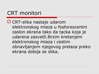 CRT monitori
 CRT-slika nastaje udarom
elektronskog mlaza u fosforescentni
zaslon ekrana tako da tacka koja je
udarena zasvetli.Brzim kretanjem
elektronskog mlaza i cestim
obnavljanjem njegovog prelaza preko
ekrana dobija se slika.
 