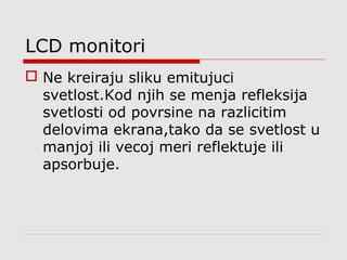 LCD monitori
 Ne kreiraju sliku emitujuci
svetlost.Kod njih se menja refleksija
svetlosti od povrsine na razlicitim
delovima ekrana,tako da se svetlost u
manjoj ili vecoj meri reflektuje ili
apsorbuje.
 