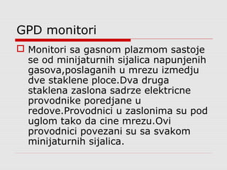 GPD monitori
 Monitori sa gasnom plazmom sastoje
se od minijaturnih sijalica napunjenih
gasova,poslaganih u mrezu izmedju
dve staklene ploce.Dva druga
staklena zaslona sadrze elektricne
provodnike poredjane u
redove.Provodnici u zaslonima su pod
uglom tako da cine mrezu.Ovi
provodnici povezani su sa svakom
minijaturnih sijalica.
 