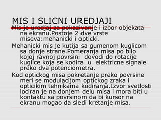MIS I SLICNI UREDJAJI
Mis je uredjaj za pokazivanje i izbor objekata
na ekranu.Postoje 2 dve vrste
miseva:mehanicki i opticki.
Mehanicki mis je kutija sa gumenom kuglicom
sa donje strane.Pomeranja misa po bilo
kojoj ravnoj povrsini dovodi do rotacije
kuglice koja se kodira u elektricne signale
preko dva potenciometra.
Kod optickog misa pokretanje preko povrsine
meri se modulacijom optickog zraka i
opticikim tehnikama kodiranja.Izvor svetlosti
lociran je na donjem delu misa i mora biti u
kontaktu sa povrsinom da bi kursor na
ekranu mogao da sledi kretanje misa.
 