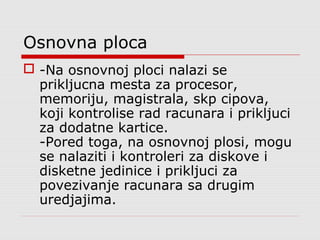 Osnovna ploca
 -Na osnovnoj ploci nalazi se
prikljucna mesta za procesor,
memoriju, magistrala, skp cipova,
koji kontrolise rad racunara i prikljuci
za dodatne kartice.
-Pored toga, na osnovnoj plosi, mogu
se nalaziti i kontroleri za diskove i
disketne jedinice i prikljuci za
povezivanje racunara sa drugim
uredjajima.
 