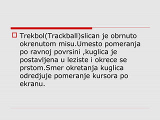  Trekbol(Trackball)slican je obrnuto
okrenutom misu.Umesto pomeranja
po ravnoj povrsini ,kuglica je
postavljena u leziste i okrece se
prstom.Smer okretanja kuglica
odredjuje pomeranje kursora po
ekranu.
 