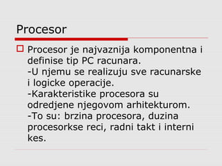 Procesor
 Procesor je najvaznija komponentna i
definise tip PC racunara.
-U njemu se realizuju sve racunarske
i logicke operacije.
-Karakteristike procesora su
odredjene njegovom arhitekturom.
-To su: brzina procesora, duzina
procesorkse reci, radni takt i interni
kes.
 