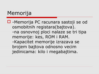 Memorija
 -Memorija PC racunara sastoji se od
osmobitnih registara(bajtova).
-na osnovnoj ploci nalaze se tri tipa
memorije: kes, ROM i RAM.
-Kapacitet memorije izrazava se
brojem bajtova odnosno vecim
jedinicama: kilo i megabajtima.
 