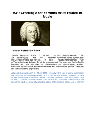 A31: Creating a set of Maths tasks related to
Music
Johann Sebastian Bach
Johann Sebastian Bach (* 21. März / 31. März 1685 in Eisenach; † 28.
Juli 1750 in Leipzig) war ein deutscher Komponist, Kantor sowie Orgel-
und Cembalovirtuose des Barocks. In seiner Hauptschaffensperiode war
er Thomaskantor zu Leipzig. Er ist der prominenteste Vertreter der Musikerfamilie
Bach und gilt heute als einer der bekanntesten und bedeutendsten Musiker
überhaupt. Insbesondere von Berufsmusikern wird er oft als der größte Komponist
der Musikgeschichte angesehen.
Johann Sebastian Bach[a] (31 March 1685 – 28 July 1750) was a German composer
and musician of the Baroque period. He is known for instrumental compositions such
as the Brandenburg Concertos and the Goldberg Variations, and vocal music such
as the St Matthew Passion and the Mass in B minor. Since the 19th-century Bach
Revival he has been generally regarded as one of the greatest composers of all time.[
 
