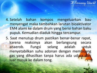 4. Setelah bahan kompos mengeluarkan bau
menyengat maka tambahkan larutan bioaktivator
EM4 alami ke dalam drum yang berisi bahan baku
pupuk. Kemudian diaduk hingga tercampur.
5. Saat menutup drum pastikan benar-benar rapat,
karena reaksinya akan berlangsung secara
anaerob.
Fungsi
selang
adalah
untuk
menyetabilkan suhu adonan dengan membuang
gas yang dihasilkan tanpa harus ada udara dari
luar masuk ke dalam tong.

 