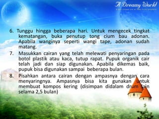 6. Tunggu hingga beberapa hari. Untuk mengecek tingkat
kematangan, buka penutup tong cium bau adonan.
Apabila wanginya seperti wangi tape, adonan sudah
matang.
7. Masukkan cairan yang telah melewati penyaringan pada
botol plastik atau kaca, tutup rapat. Pupuk organik cair
telah jadi dan siap digunakan. Apabila dikemas baik,
pupuk bisa digunakan sampai beberapa bulan.
8. Pisahkan antara cairan dengan ampasnya dengan cara
menyaringnya. Ampasnya bisa kita gunakan untuk
membuat kompos kering (disimpan didalam drum lain
selama 2,5 bulan)

 
