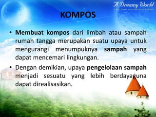 KOMPOS
• Membuat kompos dari limbah atau sampah
rumah tangga merupakan suatu upaya untuk
mengurangi menumpuknya sampah yang
dapat mencemari lingkungan.
• Dengan demikian, upaya pengelolaan sampah
menjadi sesuatu yang lebih berdayaguna
dapat direalisasikan.

 