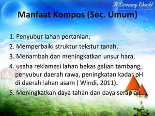 Manfaat Kompos (Sec. Umum)
1. Penyubur lahan pertanian.
2. Memperbaiki struktur tekstur tanah.
3. Menambah dan meningkatkan unsur hara.
4. usaha reklamasi lahan bekas galian tambang,
penyubur daerah rawa, peningkatan kadar pH
di daerah lahan asam ( Windi, 2011).
5. Meningkatkan daya tahan dan daya serap air.

 