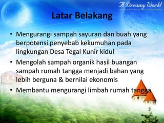 Latar Belakang
• Mengurangi sampah sayuran dan buah yang
berpotensi penyebab kekumuhan pada
lingkungan Desa Tegal Kunir kidul
• Mengolah sampah organik hasil buangan
sampah rumah tangga menjadi bahan yang
lebih berguna & bernilai ekonomis
• Membantu mengurangi limbah rumah tangga

 