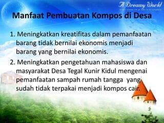 Manfaat Pembuatan Kompos di Desa
1. Meningkatkan kreatifitas dalam pemanfaatan
barang tidak bernilai ekonomis menjadi
barang yang bernilai ekonomis.
2. Meningkatkan pengetahuan mahasiswa dan
masyarakat Desa Tegal Kunir Kidul mengenai
pemanfaatan sampah rumah tangga yang
sudah tidak terpakai menjadi kompos cair.

 