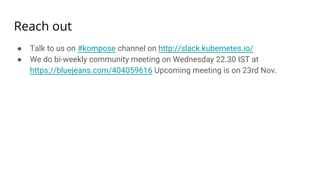 Reach out
● Talk to us on #kompose channel on http://slack.kubernetes.io/
● We do bi-weekly community meeting on Wednesday 22.30 IST at
https://bluejeans.com/404059616 Upcoming meeting is on 23rd Nov.
 