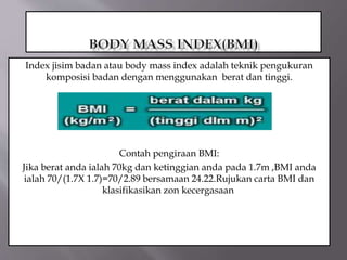 Index jisim badan atau body mass index adalah teknik pengukuran
komposisi badan dengan menggunakan berat dan tinggi.
Contah pengiraan BMI:
Jika berat anda ialah 70kg dan ketinggian anda pada 1.7m ,BMI anda
ialah 70/(1.7X 1.7)=70/2.89 bersamaan 24.22.Rujukan carta BMI dan
klasifikasikan zon kecergasaan.
 