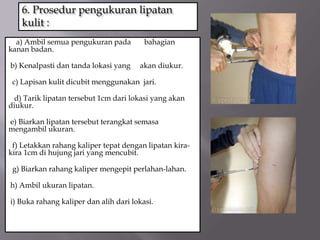 6. Prosedur pengukuran lipatan
kulit :
a) Ambil semua pengukuran pada bahagian
kanan badan.
b) Kenalpasti dan tanda lokasi yang akan diukur.
c) Lapisan kulit dicubit menggunakan jari.
d) Tarik lipatan tersebut 1cm dari lokasi yang akan
diukur.
e) Biarkan lipatan tersebut terangkat semasa
mengambil ukuran.
f) Letakkan rahang kaliper tepat dengan lipatan kira-
kira 1cm di hujung jari yang mencubit.
g) Biarkan rahang kaliper mengepit perlahan-lahan.
h) Ambil ukuran lipatan.
i) Buka rahang kaliper dan alih dari lokasi.
 