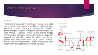 5. T E K S
Tipografi merupakan seni memilih dan menata huruf pada
ruang untuk menciptakan kesan khusus, sehingga akan
pembaca dapat membaca semaksimal mungkin
perkembangan tipografi mengalami perkembangan dari
cara manual / dengan tangan (hand drawn) hingga
menggunakan komputer. dengan komputer, penggunaan
tipografi menjadi lebih mudah dan lebih cepat dengan
pilihan huruf yang variatif. meski begitu dalam pemilihan
huruf / font harus diperhatikan karakter produk yang akan
di tonjolkan dan juga karakter segmen pasarnya.
 