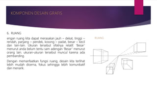 6. RUANG
engan ruang kita dapat merasakan jauh – dekat, tinggi –
rendah, panjang – pendek, kosong – padat, besar – kecil
dan lain-lain. Ukuran tersebut sifatnya relatif. ‘Besar’
menurut anda belum tentu sam adengan ‘Besar’ menurut
orang lain. ukuran-ukuran tersebut muncul karena ada
pembanding.
Dengan memanfaatkan fungsi ruang, desain kita terlihat
lebih mudah dicerna, fokus sehingga lebih komunikatif
dan menarik.
 