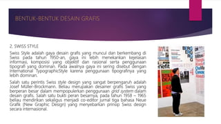 2. SWISS STYLE
Swiss Style adalah gaya desain grafis yang muncul dan berkembang di
Swiss pada tahun 1950-an, gaya ini lebih menekankan kejelasan
informasi, komposisi yang objektif dan rasional serta penggunaan
tipografi yang dominan. Pada awalnya gaya ini sering disebut dengan
International TypographicStyle karena penggunaan tipografinya yang
lebih dominan.
Salah satu perintis Swiss style design yang sangat berpengaruh adalah
Josef Müller-Brockmann. Beliau merupakan desainer grafis Swiss yang
berperan besar dalam mempopulerkan penggunaan grid system dalam
desain grafis. Salah satu bukti peran besarnya, pada tahun 1958 – 1965
beliau mendirikan sekaligus menjadi co-editor jurnal tiga bahasa Neue
Grafik (New Graphic Design) yang menyebarkan prinsip Swiss design
secara internasional.
 