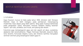 3. FUTURISM
Gaya Futurism muncul di Italia pada tahun 1909, dimotori oleh Tomasso
Marineti. Gaya ini lebih mengacu pada pembaruan menyongsong
modernitas masa depan yang lebih optimis. Yang pada mulanya berkonsep
pada pergerakan sastra. Kemudian merasuk kedalam bidang kesenian
seperti : seni lukis, arsitektur, seni musik, seni patung dan desain.
Futurisme juga mempengaruhi gaya seni lain seperti art deco, surealisme,
dadaisme dan konstruktivisme. Filippo Tommaso Marinetti, Giacomo Balla,
Gino Severini, Fornunato Depero, Carra, dan Antonio Sant’Elia merupakan
seniman-seniman yang berpengaruh dalam gaya ini.
 