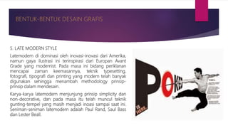 5. LATE MODERN STYLE
Latemodern di dominasi oleh inovasi-inovasi dari Amerika,
namun gaya ilustrasi ini terinspirasi dari Europan Avant
Grade yang modernist. Pada masa ini bidang periklanan
mencapai zaman keemasannya, teknik typesetting,
fotografi, tipografi dan printing yang modern telah banyak
digunakan sehingga menambah methodology prinsip-
prinsip dalam mendesain.
Karya-karya latemodern menjunjung prinsip simplicity dan
non-decorative, dan pada masa itu telah muncul teknik
gunting-tempel yang masih menjadi inoasi sampai saat ini.
Seniman-seniman latemodern adalah Paul Rand, Saul Bass
dan Lester Beall.
 