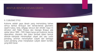 6. CUBUISME STYLE
Kubisme adalah gaya desain yang memandang bahwa
semua bentuk terwujud dari benda-benda geometris
seperti kubus, bola, setigiga, kerucut dan silinder. Gaya ini
dimotori oleh Pablo Picasso dan Georges Braque ada
sekitar tahun 1900 – 1910. Dalam karya seni kubisme, benda
dipecahkan, dianalisis, dan diatur kembali dalam bentuk
abstrak—daripada menampilkan obyek dari satu sudut
pandang, seniman menampilkan subyek dari berbagai
sudut pandang untuk menjelaskan subyek dalam konteks
yang lebih besar.
 