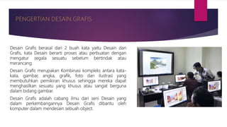 Desain Grafis berasal dari 2 buah kata yaitu Desain dan
Grafis, kata Desain berarti proses atau perbuatan dengan
mengatur segala sesuatu sebelum bertindak atau
merancang.
Desain Grafis merupakan Kombinasi kompleks antara kata-
kata, gambar, angka, grafik, foto dan ilustrasi yang
membutuhkan pemikiran khusus sehingga mereka dapat
menghasilkan sesuatu yang khusus atau sangat berguna
dalam bidang gambar.
Desain Grafis adalah cabang ilmu dari seni Desain yang
dalam perkembangannya Desain Grafis dibantu oleh
komputer dalam mendesain sebuah object.
 
