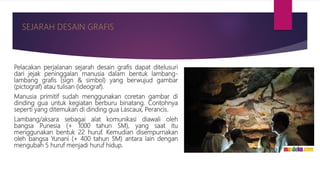 Pelacakan perjalanan sejarah desain grafis dapat ditelusuri
dari jejak peninggalan manusia dalam bentuk lambang-
lambang grafis (sign & simbol) yang berwujud gambar
(pictograf) atau tulisan (ideograf).
Manusia primitif sudah menggunakan coretan gambar di
dinding gua untuk kegiatan berburu binatang. Contohnya
seperti yang ditemukan di dinding gua Lascaux, Perancis.
Lambang/aksara sebagai alat komunikasi diawali oleh
bangsa Punesia (+ 1000 tahun SM), yang saat itu
menggunakan bentuk 22 huruf. Kemudian disempurnakan
oleh bangsa Yunani (+ 400 tahun SM) antara lain dengan
mengubah 5 huruf menjadi huruf hidup.
 