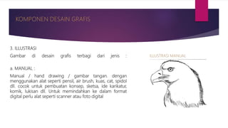 3. ILLUSTRASI
Gambar di desain grafis terbagi dari jenis :
a. MANUAL :
Manual / hand drawing / gambar tangan. dengan
menggunakan alat seperti pensil, air brush, kuas, cat, spidol
dll. cocok untuk pembuatan konsep, sketsa, ide karikatur,
komik, lukisan dll. Untuk memindahkan ke dalam format
digital perlu alat seperti scanner atau foto digital
 