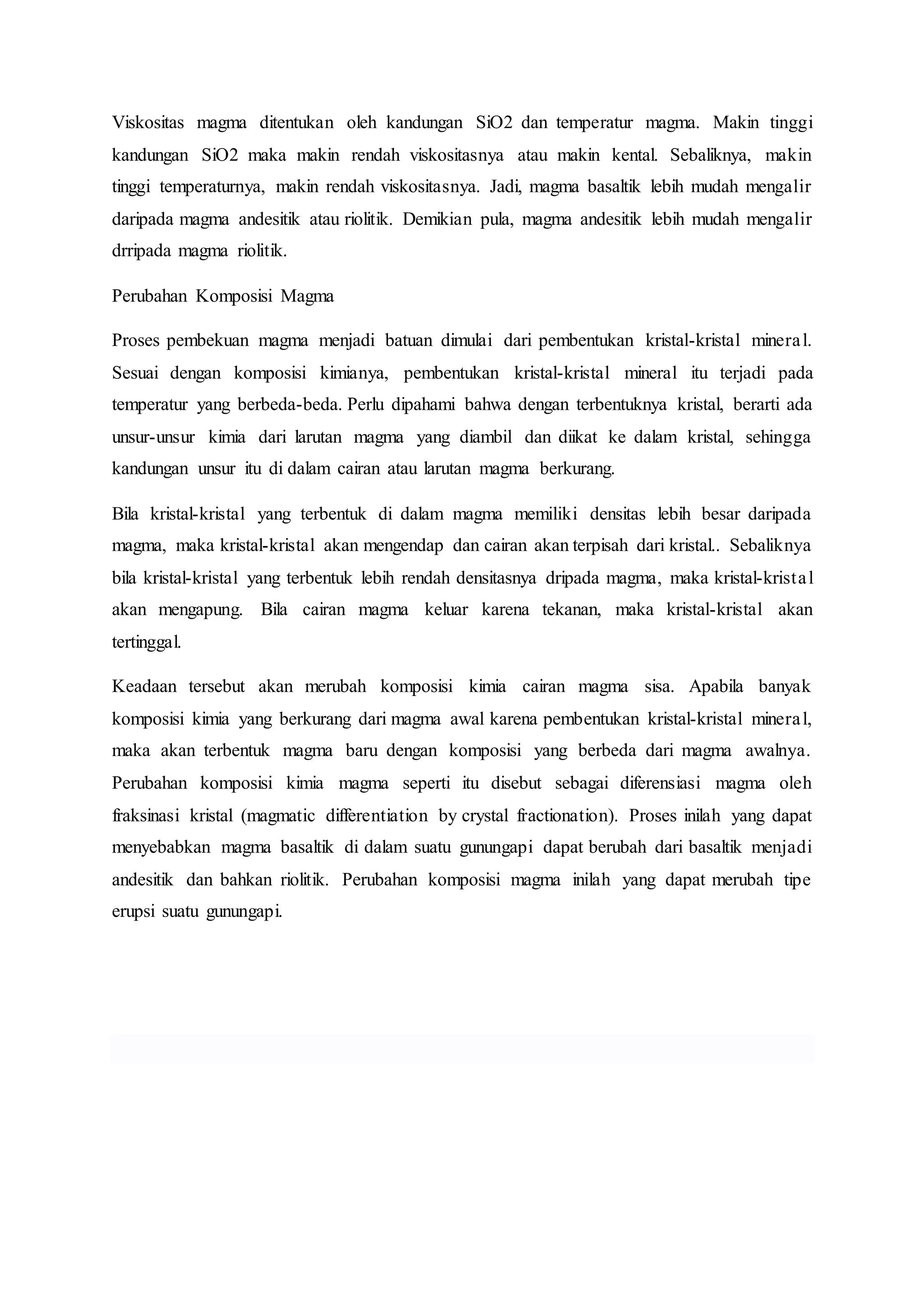 Viskositas magma ditentukan oleh kandungan SiO2 dan temperatur magma. Makin tinggi 
kandungan SiO2 maka makin rendah viskositasnya atau makin kental. Sebaliknya, makin 
tinggi temperaturnya, makin rendah viskositasnya. Jadi, magma basaltik lebih mudah mengalir 
daripada magma andesitik atau riolitik. Demikian pula, magma andesitik lebih mudah mengalir 
drripada magma riolitik. 
Perubahan Komposisi Magma 
Proses pembekuan magma menjadi batuan dimulai dari pembentukan kristal-kristal minera l. 
Sesuai dengan komposisi kimianya, pembentukan kristal-kristal mineral itu terjadi pada 
temperatur yang berbeda-beda. Perlu dipahami bahwa dengan terbentuknya kristal, berarti ada 
unsur-unsur kimia dari larutan magma yang diambil dan diikat ke dalam kristal, sehingga 
kandungan unsur itu di dalam cairan atau larutan magma berkurang. 
Bila kristal-kristal yang terbentuk di dalam magma memiliki densitas lebih besar daripada 
magma, maka kristal-kristal akan mengendap dan cairan akan terpisah dari kristal.. Sebaliknya 
bila kristal-kristal yang terbentuk lebih rendah densitasnya dripada magma, maka kristal-krista l 
akan mengapung. Bila cairan magma keluar karena tekanan, maka kristal-kristal akan 
tertinggal. 
Keadaan tersebut akan merubah komposisi kimia cairan magma sisa. Apabila banyak 
komposisi kimia yang berkurang dari magma awal karena pembentukan kristal-kristal minera l, 
maka akan terbentuk magma baru dengan komposisi yang berbeda dari magma awalnya. 
Perubahan komposisi kimia magma seperti itu disebut sebagai diferensiasi magma oleh 
fraksinasi kristal (magmatic differentiation by crystal fractionation). Proses inilah yang dapat 
menyebabkan magma basaltik di dalam suatu gunungapi dapat berubah dari basaltik menjadi 
andesitik dan bahkan riolitik. Perubahan komposisi magma inilah yang dapat merubah tipe 
erupsi suatu gunungapi. 
