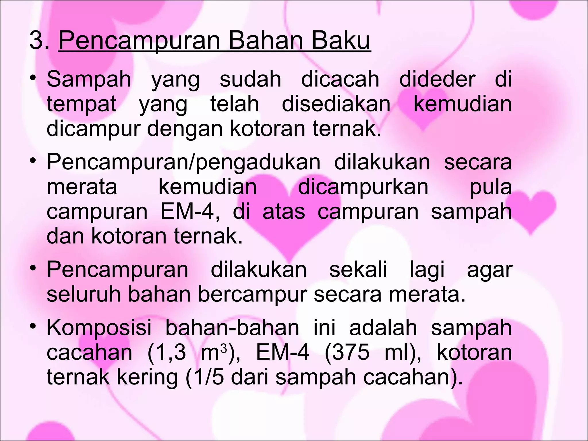 3. Pencampuran Bahan Baku
• Sampah yang sudah dicacah dideder di
tempat yang telah disediakan kemudian
dicampur dengan kotoran ternak.
• Pencampuran/pengadukan dilakukan secara
merata
kemudian
dicampurkan
pula
campuran EM-4, di atas campuran sampah
dan kotoran ternak.
• Pencampuran dilakukan sekali lagi agar
seluruh bahan bercampur secara merata.
• Komposisi bahan-bahan ini adalah sampah
cacahan (1,3 m3), EM-4 (375 ml), kotoran
ternak kering (1/5 dari sampah cacahan).

 