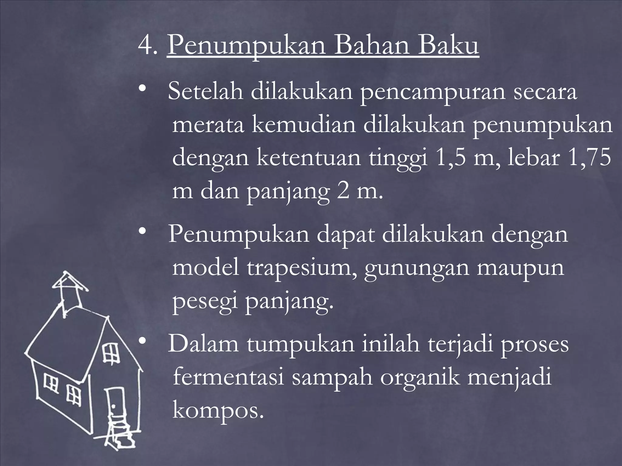 4. Penumpukan Bahan Baku
• Setelah dilakukan pencampuran secara
merata kemudian dilakukan penumpukan
dengan ketentuan tinggi 1,5 m, lebar 1,75
m dan panjang 2 m.
• Penumpukan dapat dilakukan dengan
model trapesium, gunungan maupun
pesegi panjang.
• Dalam tumpukan inilah terjadi proses
fermentasi sampah organik menjadi
kompos.

 
