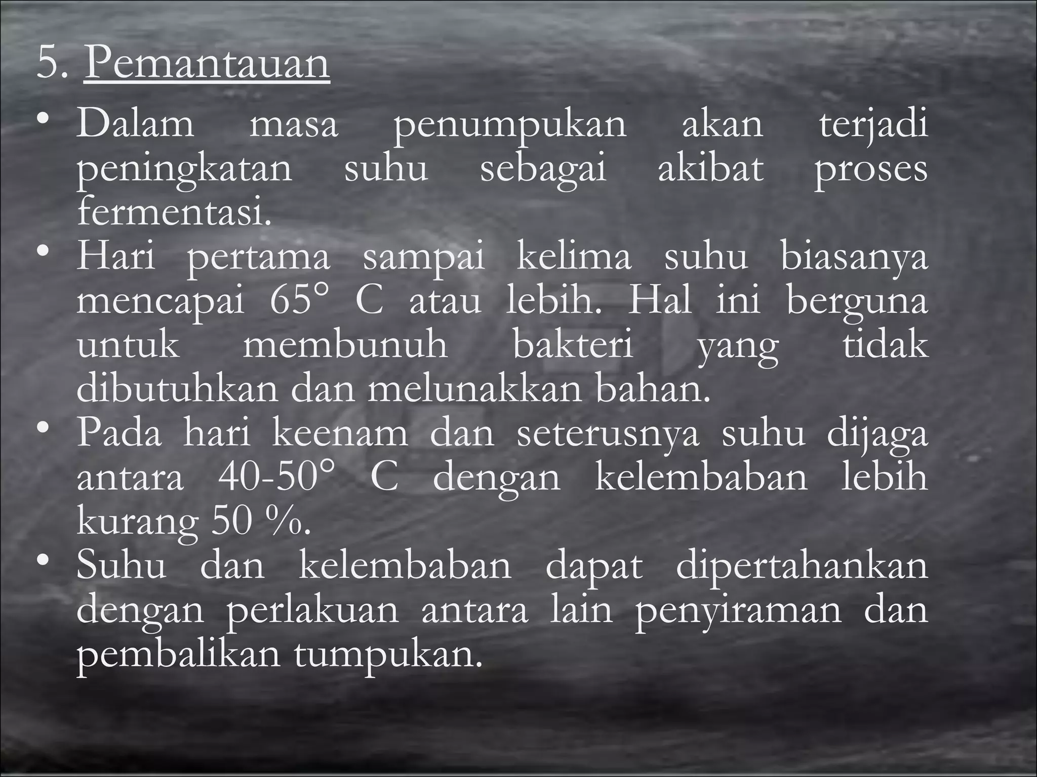 5. Pemantauan
• Dalam masa penumpukan akan terjadi
peningkatan suhu sebagai akibat proses
fermentasi.
• Hari pertama sampai kelima suhu biasanya
mencapai 65° C atau lebih. Hal ini berguna
untuk membunuh bakteri yang tidak
dibutuhkan dan melunakkan bahan.
• Pada hari keenam dan seterusnya suhu dijaga
antara 40-50° C dengan kelembaban lebih
kurang 50 %.
• Suhu dan kelembaban dapat dipertahankan
dengan perlakuan antara lain penyiraman dan
pembalikan tumpukan.

 