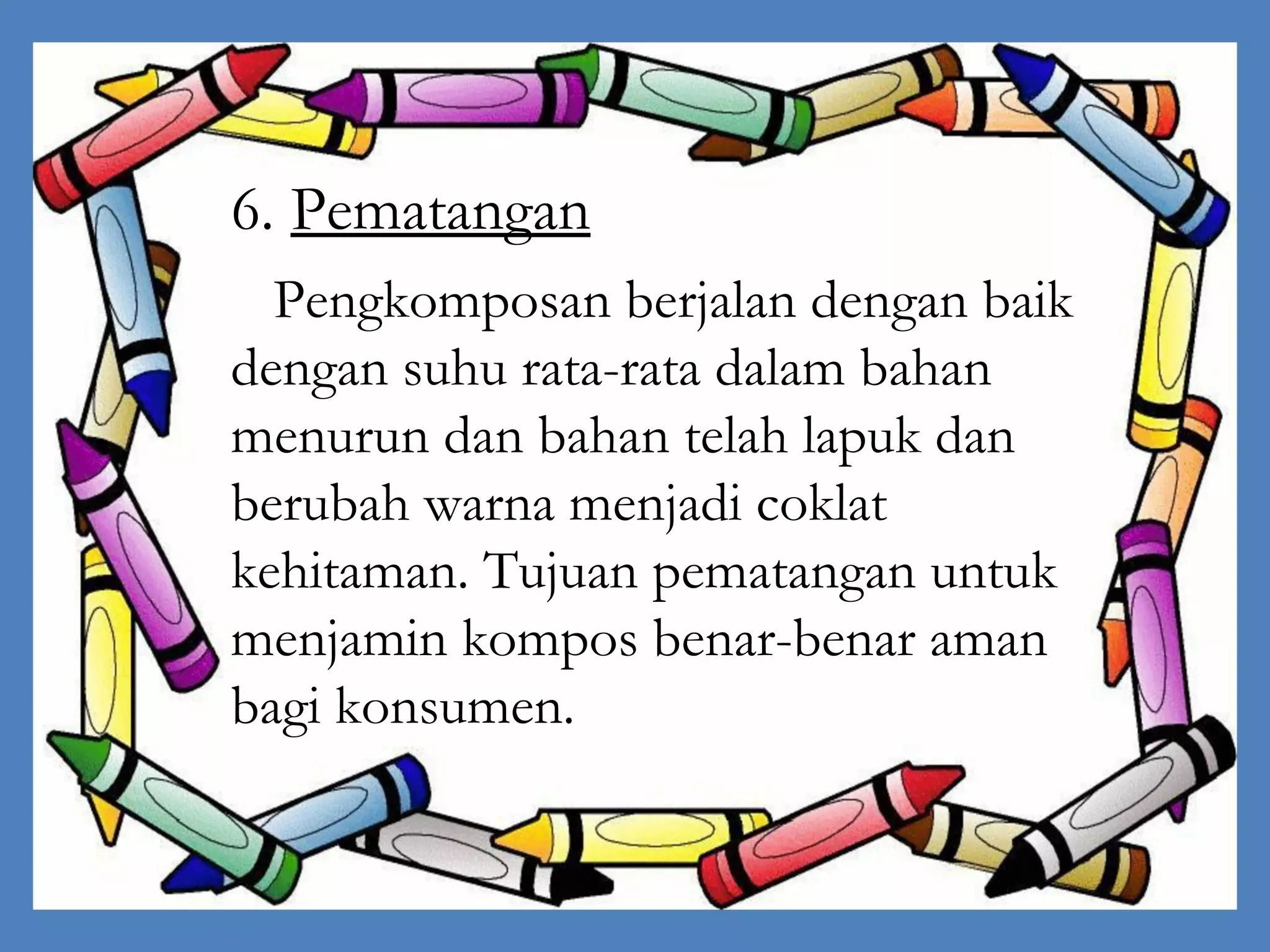 6. Pematangan
Pengkomposan berjalan dengan baik
dengan suhu rata-rata dalam bahan
menurun dan bahan telah lapuk dan
berubah warna menjadi coklat
kehitaman. Tujuan pematangan untuk
menjamin kompos benar-benar aman
bagi konsumen.

 