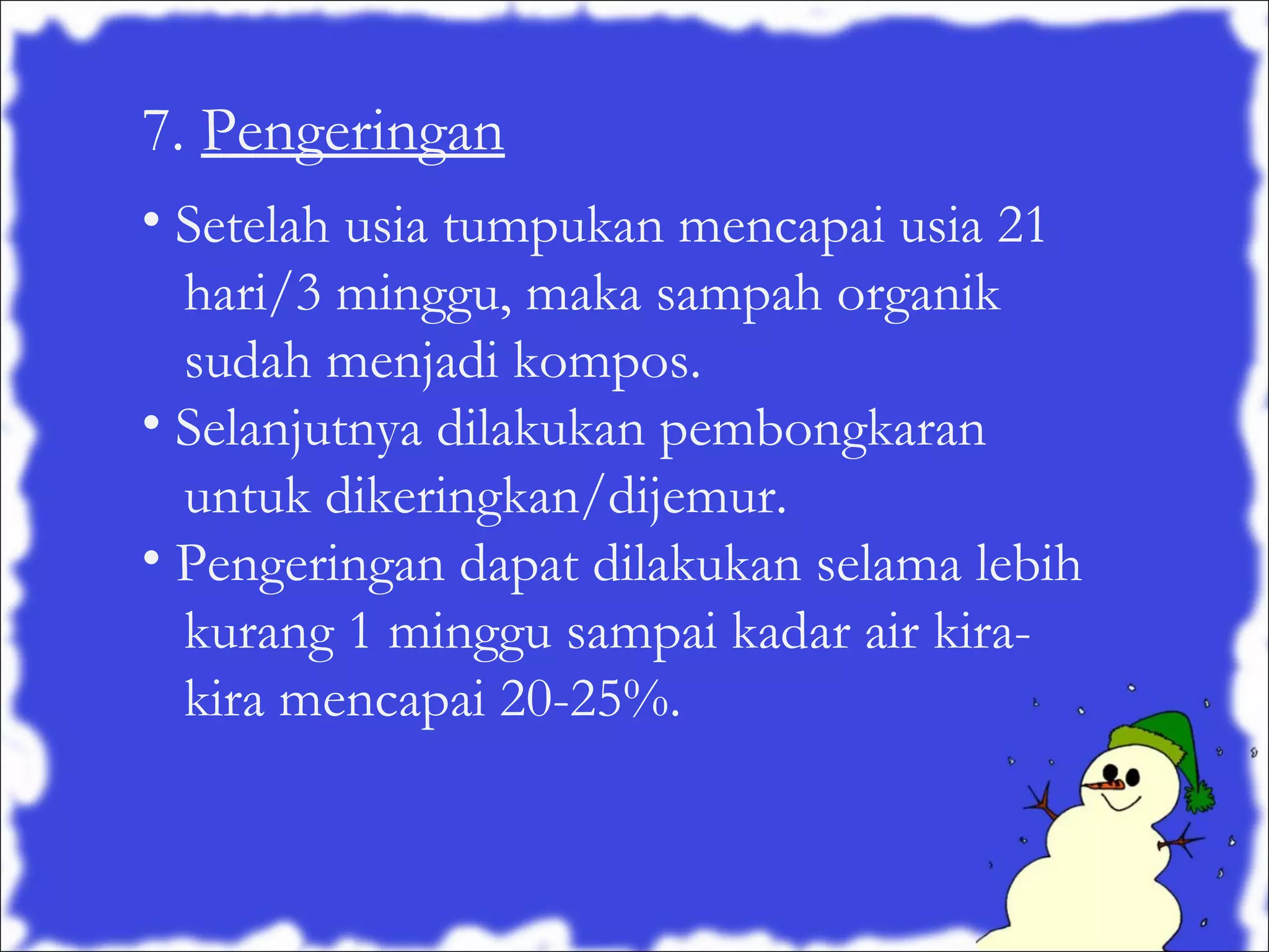 7. Pengeringan
• Setelah usia tumpukan mencapai usia 21
hari/3 minggu, maka sampah organik
sudah menjadi kompos.
• Selanjutnya dilakukan pembongkaran
untuk dikeringkan/dijemur.
• Pengeringan dapat dilakukan selama lebih
kurang 1 minggu sampai kadar air kirakira mencapai 20-25%.

 