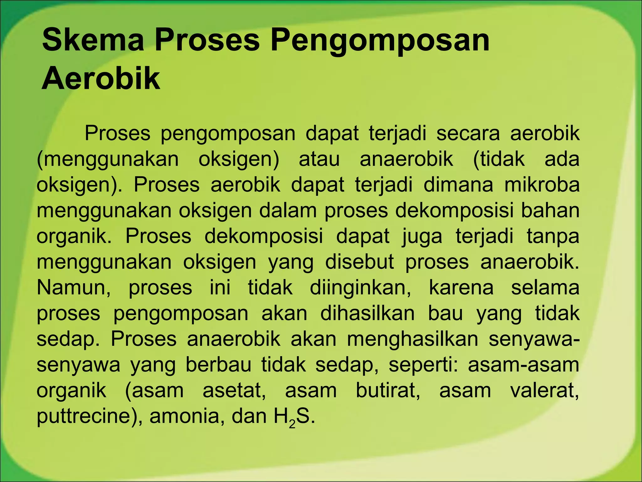 Skema Proses Pengomposan
Aerobik
Proses pengomposan dapat terjadi secara aerobik
(menggunakan oksigen) atau anaerobik (tidak ada
oksigen). Proses aerobik dapat terjadi dimana mikroba
menggunakan oksigen dalam proses dekomposisi bahan
organik. Proses dekomposisi dapat juga terjadi tanpa
menggunakan oksigen yang disebut proses anaerobik.
Namun, proses ini tidak diinginkan, karena selama
proses pengomposan akan dihasilkan bau yang tidak
sedap. Proses anaerobik akan menghasilkan senyawasenyawa yang berbau tidak sedap, seperti: asam-asam
organik (asam asetat, asam butirat, asam valerat,
puttrecine), amonia, dan H2S.

 