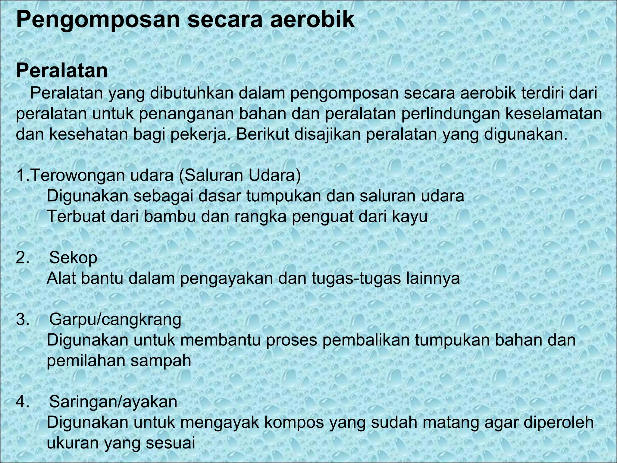 Pengomposan secara aerobik
Peralatan
Peralatan yang dibutuhkan dalam pengomposan secara aerobik terdiri dari
peralatan untuk penanganan bahan dan peralatan perlindungan keselamatan
dan kesehatan bagi pekerja. Berikut disajikan peralatan yang digunakan.
1.Terowongan udara (Saluran Udara)
Digunakan sebagai dasar tumpukan dan saluran udara
Terbuat dari bambu dan rangka penguat dari kayu
2.

Sekop
Alat bantu dalam pengayakan dan tugas-tugas lainnya

3.

Garpu/cangkrang
Digunakan untuk membantu proses pembalikan tumpukan bahan dan
pemilahan sampah

4.

Saringan/ayakan
Digunakan untuk mengayak kompos yang sudah matang agar diperoleh
ukuran yang sesuai

 