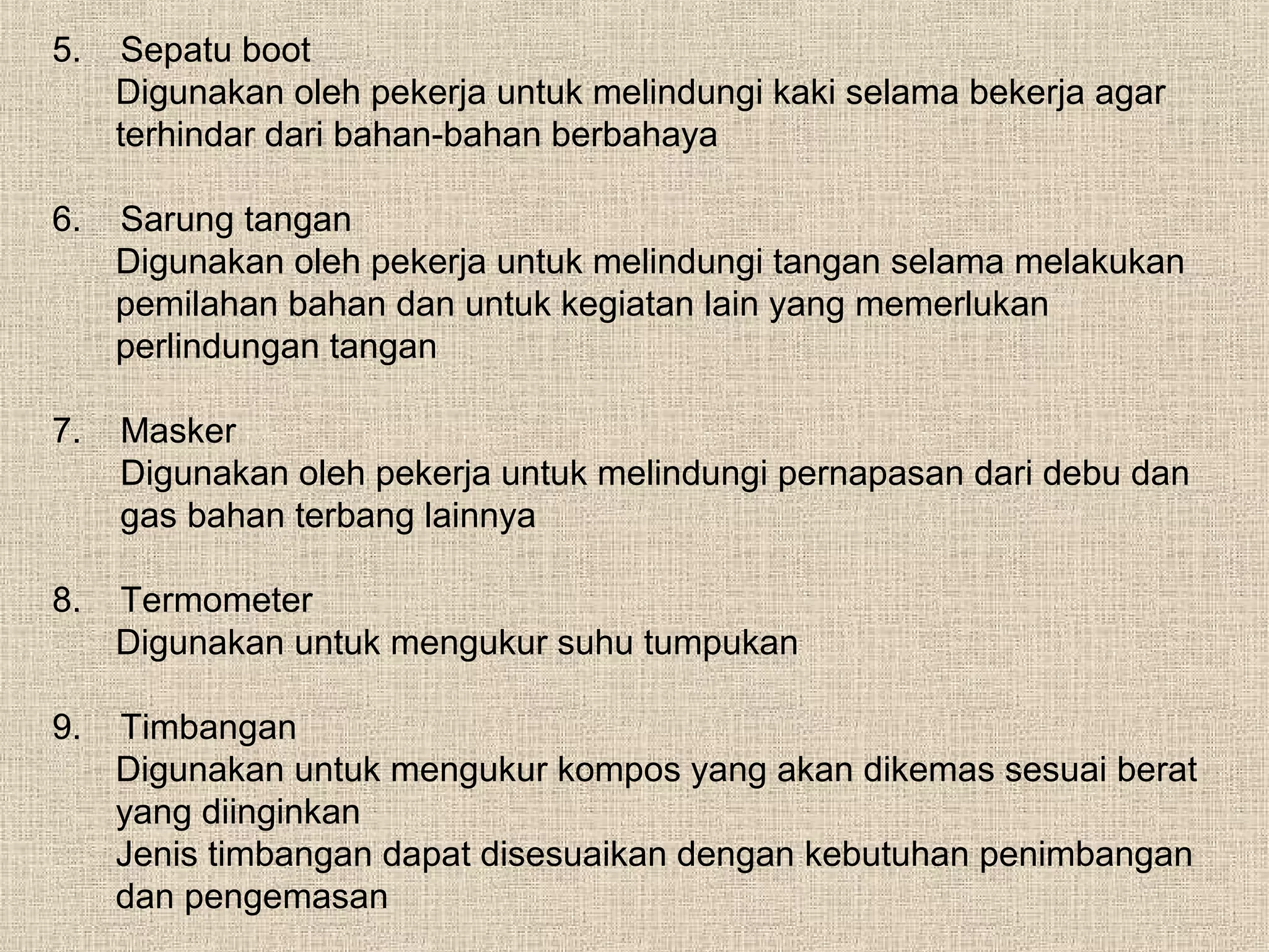 5.

Sepatu boot
Digunakan oleh pekerja untuk melindungi kaki selama bekerja agar
terhindar dari bahan-bahan berbahaya

6.

Sarung tangan
Digunakan oleh pekerja untuk melindungi tangan selama melakukan
pemilahan bahan dan untuk kegiatan lain yang memerlukan
perlindungan tangan

7.

Masker
Digunakan oleh pekerja untuk melindungi pernapasan dari debu dan
gas bahan terbang lainnya

8.

Termometer
Digunakan untuk mengukur suhu tumpukan

9.

Timbangan
Digunakan untuk mengukur kompos yang akan dikemas sesuai berat
yang diinginkan
Jenis timbangan dapat disesuaikan dengan kebutuhan penimbangan
dan pengemasan

 