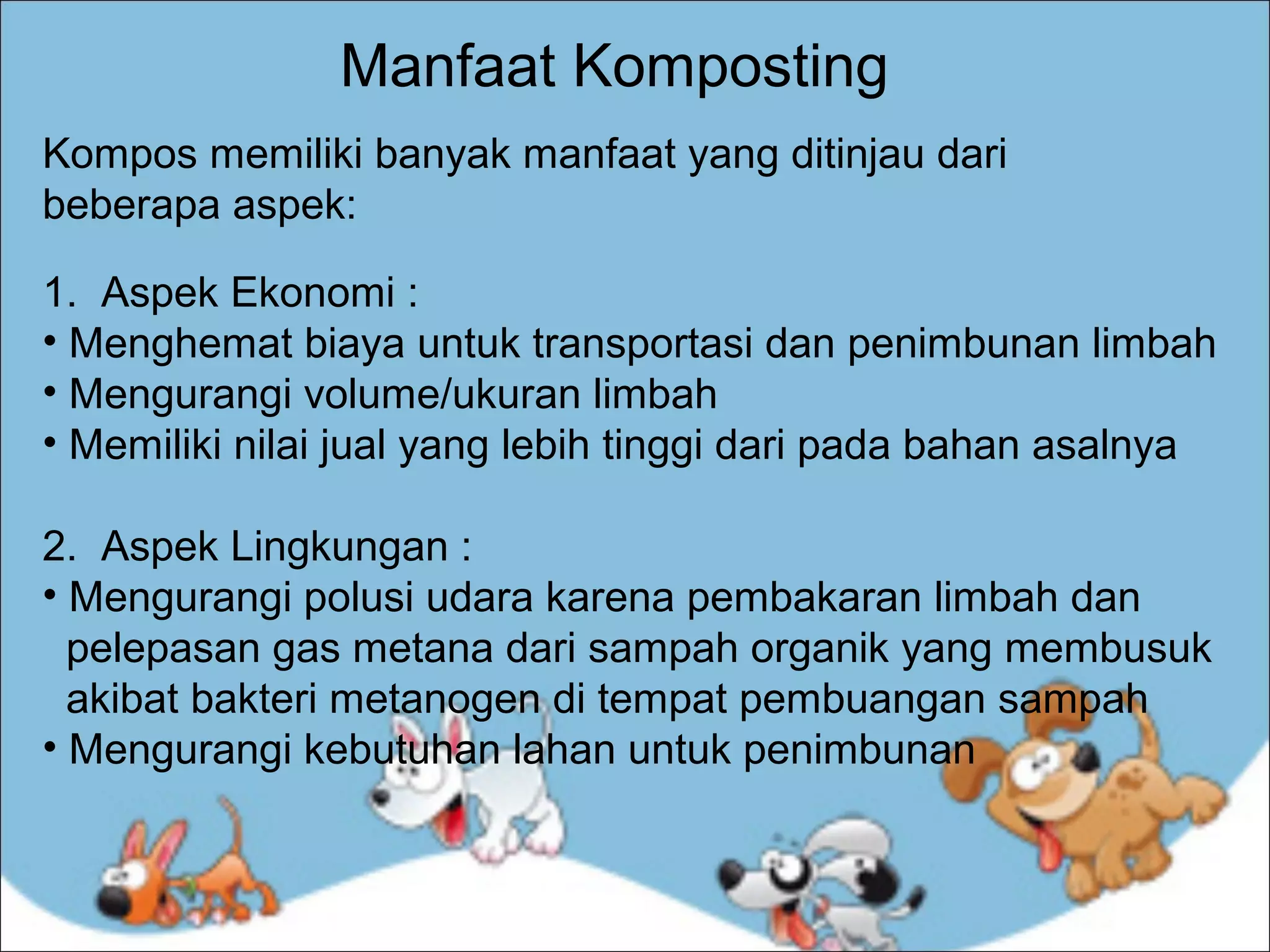 Manfaat Komposting
Kompos memiliki banyak manfaat yang ditinjau dari
beberapa aspek:
1. Aspek Ekonomi :
• Menghemat biaya untuk transportasi dan penimbunan limbah
• Mengurangi volume/ukuran limbah
• Memiliki nilai jual yang lebih tinggi dari pada bahan asalnya
2. Aspek Lingkungan :
• Mengurangi polusi udara karena pembakaran limbah dan
pelepasan gas metana dari sampah organik yang membusuk
akibat bakteri metanogen di tempat pembuangan sampah
• Mengurangi kebutuhan lahan untuk penimbunan

 